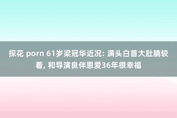 探花 porn 61岁梁冠华近况: 满头白首大肚腩较着, 和导演良伴恩爱36年很幸福