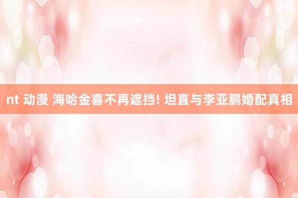 nt 动漫 海哈金喜不再遮挡! 坦直与李亚鹏婚配真相