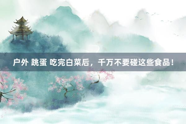 户外 跳蛋 吃完白菜后，千万不要碰这些食品！