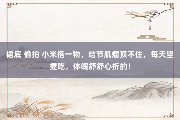 裙底 偷拍 小米搭一物，结节肌瘤顶不住，每天坚握吃，体魄舒舒心折的！