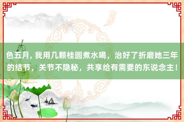 色五月, 我用几颗桂圆煮水喝，治好了折磨她三年的结节，关节不隐秘，共享给有需要的东说念主！