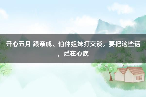 开心五月 跟亲戚、伯仲姐妹打交谈，要把这些话，烂在心底